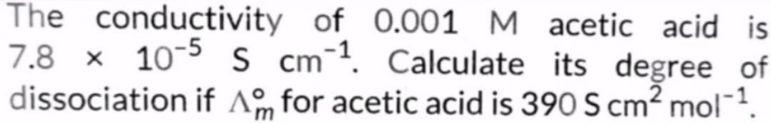 The conductivity of 0.001 M acetic acid is
7.8 × 10-5 S cm 1. Calculate its degree of
cm.
dissociation if Am for acetic acid is 390 S cm² mol-1