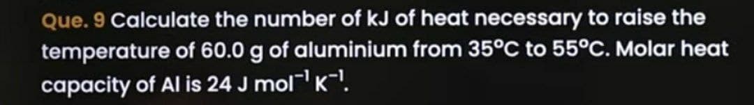 Que. 9 Calculate the number of kJ of heat necessary to raise the
temperature of 60.0 g of aluminium from 35°C to 55°C. Molar heat
capacity of Al is 24 J mol¯¯¹.