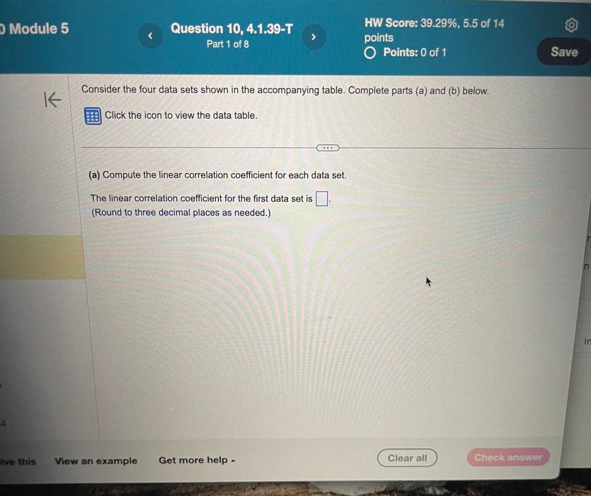 O Module 5
A
K
Question 10, 4.1.39-T
r
7
Part 1 of 8
HW Score: 39.29%, 5.5 of 14
points
O Points: 0 of 1
Consider the four data sets shown in the accompanying table. Complete parts (a) and (b) below.
Click the icon to view the data table.
(a) Compute the linear correlation coefficient for each data set.
The linear correlation coefficient for the first data set is ☐ .
(Round to three decimal places as needed.)
lve this
View an example
Get more help -
Clear all
Check answer
Save
n
In