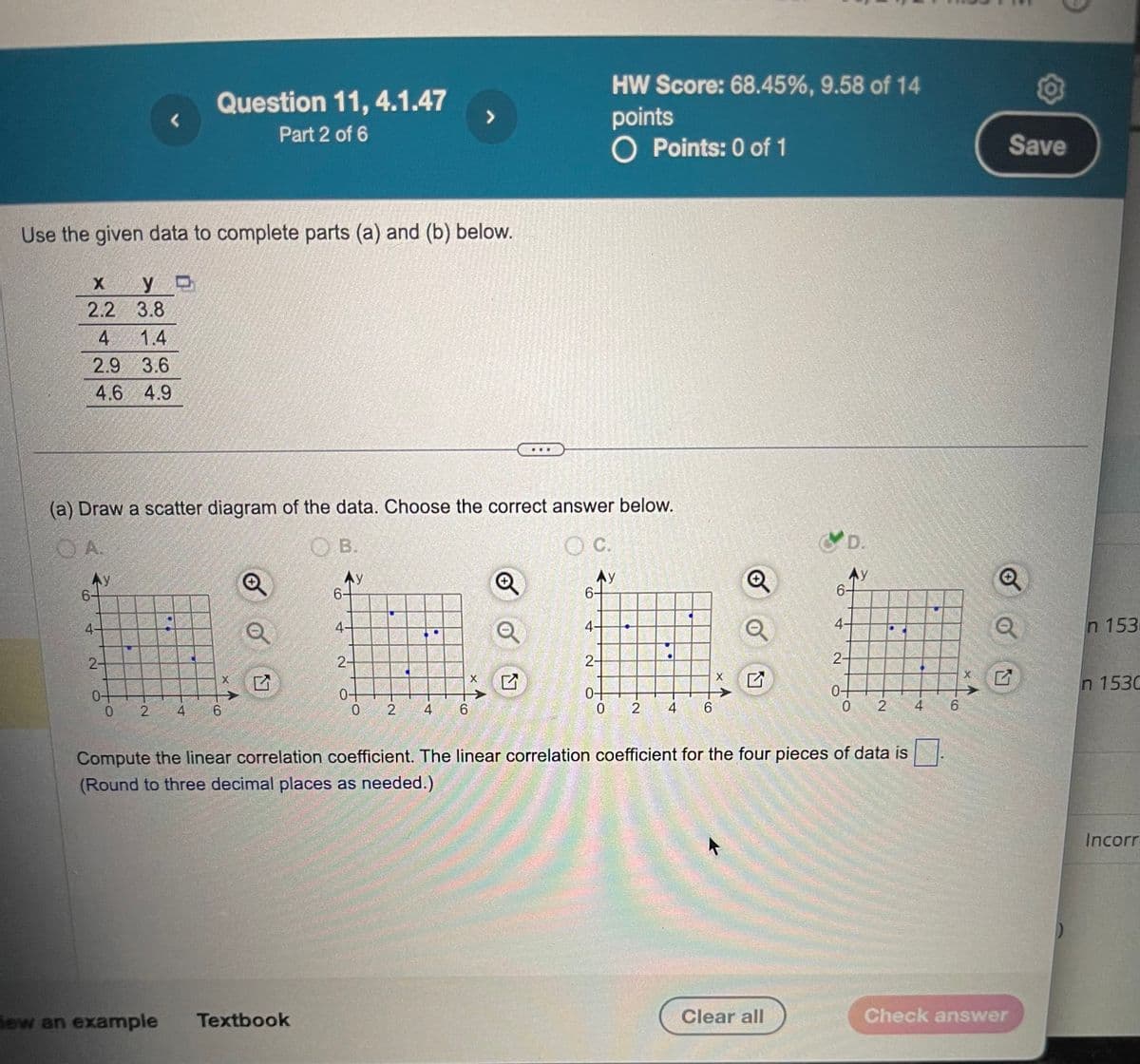 L
Question 11, 4.1.47
Part 2 of 6
>
Use the given data to complete parts (a) and (b) below.
HW Score: 68.45%, 9.58 of 14
points
O Points: 0 of 1
x
y
2.2
3.8
4
1.4
2.9 3.6
4.6 4.9
(a) Draw a scatter diagram of the data. Choose the correct answer below.
OA.
B.
6
Ay
4-
2-
0-
2
4
6
4-
2-
×
0-
0
2
4
6
OC.
Ay
6-
4-
2-
X
✓
0+
0
2
4
6
D.
Ay
4.
2-
0-
0 2
4
Compute the linear correlation coefficient. The linear correlation coefficient for the four pieces of data is
(Round to three decimal places as needed.)
Save
n 153
n 1530
CO
6
new an example
Textbook
Clear all
Check answer
Incorr