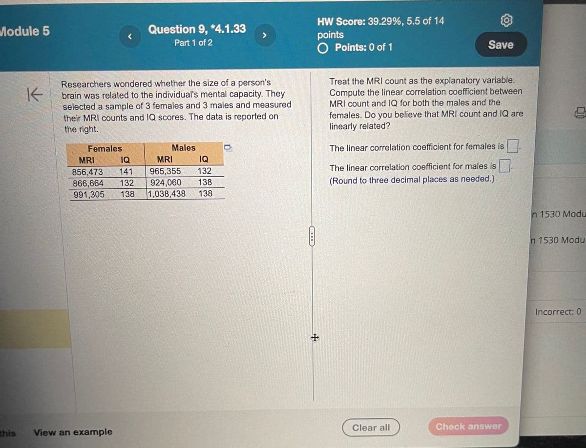 Module 5
<
K
Question 9, *4.1.33
Part 1 of 2
Researchers wondered whether the size of a person's
brain was related to the individual's mental capacity. They
selected a sample of 3 females and 3 males and measured
their MRI counts and IQ scores. The data is reported on
the right.
Females
Males
MRI
IQ
856,473 141
866,664 132
991,305 138
MRI
965,355 132
924,060 138
IQ
1,038,438 138
HW Score: 39.29%, 5.5 of 14
points
○ Points: 0 of 1
Save
Treat the MRI count as the explanatory variable.
Compute the linear correlation coefficient between
MRI count and IQ for both the males and the
females. Do you believe that MRI count and IQ are
linearly related?
The linear correlation coefficient for females is
The linear correlation coefficient for males is ☐.
(Round to three decimal places as needed.)
this
View an example
+
n 1530 Modu
Clear all
Check answer
In 1530 Modu
Incorrect: 0