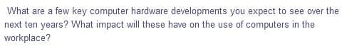 What are a few key computer hardware developments you expect to see over the
next ten years? What impact will these have on the use of computers in the
workplace?
