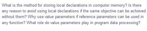 What is the method for storing local declarations in computer memory? Is there
any reason to avoid using local declarations if the same objective can be achieved
without them? Why use value parameters if reference parameters can be used in
any function? What role do value parameters play in program data processing?
