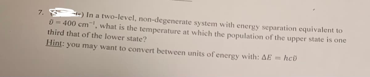 tc) In a two-level, non-degenerate system with energy separation equivalent to
U = 400 cm', what is the temperature at which the population of the upper state is one
7.
third that of the lower state?
Hint: you may want to convert between units of energy with: AE = hcũ
