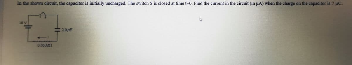 In the shown circuit, the capacitor is initially uncharged. The switch S is closed at time t-0. Find the current in the circuit (in µA) when the charge on the capacitor is 7 uC.
10 V
L-
2.0LF
0.05 M
