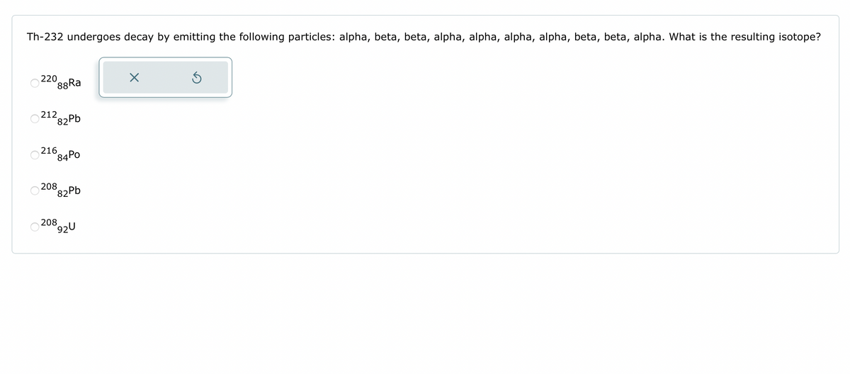 Th-232 undergoes decay by emitting the following particles: alpha, beta, beta, alpha, alpha, alpha, alpha, beta, beta, alpha. What is the resulting isotope?
220
88Ra
212 82Pb
216 84Po
208
82Pb
208
892U
X
Ś