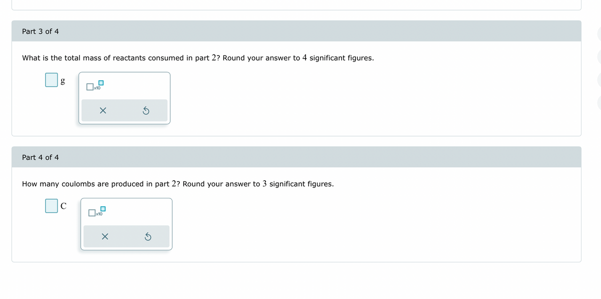 Part 3 of 4
What is the total mass of reactants consumed in part 2? Round your answer to 4 significant figures.
Part 4 of 4
g
☐x10
C
X
How many coulombs are produced in part 2? Round your answer to 3 significant figures.
x10
S
X
Ś
