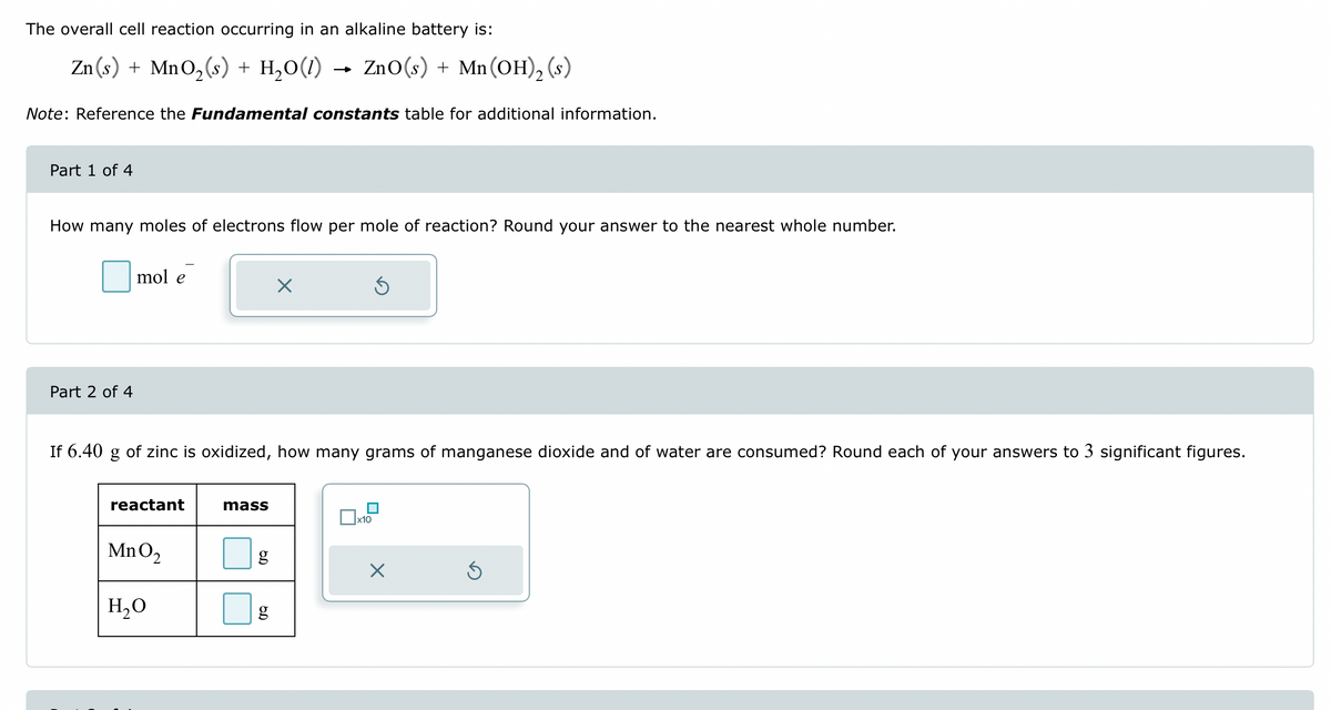 The overall cell reaction occurring in an alkaline battery is:
Zn(s) + MnO₂(s) + H₂O(1) ZnO (s) + Mn (OH)₂ (s)
Note: Reference the Fundamental constants table for additional information.
Part 1 of 4
How many moles of electrons flow per mole of reaction? Round your answer to the nearest whole number.
Part 2 of 4
mol
reactant
If 6.40 g of zinc is oxidized, how many grams of manganese dioxide and of water are consumed? Round each of your answers to 3 significant figures.
MnO₂
H₂O
mass
g
6.D
X
g
5
x10
X
Ś