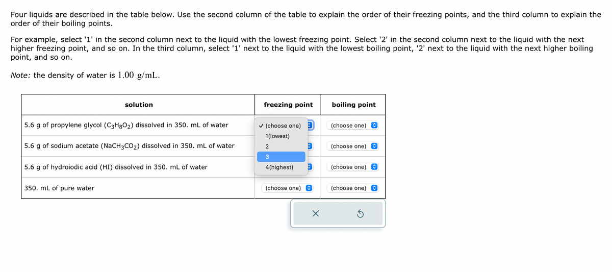 Four liquids are described in the table below. Use the second column of the table to explain the order of their freezing points, and the third column to explain the
order of their boiling points.
For example, select '1' in the second column next to the liquid with the lowest freezing point. Select '2' in the second column next to the liquid with the next
higher freezing point, and so on. In the third column, select '1' next to the liquid with the lowest boiling point, '2' next to the liquid with the next higher boiling
point, and so on.
Note: the density of water is 1.00 g/mL.
solution
5.6 g of propylene glycol (C3H8O₂) dissolved in 350. mL of water
5.6 g of sodium acetate (NaCH3CO₂) dissolved in 350. mL of water
5.6 g of hydroiodic acid (HI) dissolved in 350. mL of water
350. mL of pure water
freezing point
✓ (choose one)
1(lowest)
2
3
4(highest)
(choose one)
X
boiling point
(choose one)
(choose one)
(choose one)
(choose one)
S
↑
↑
↑
↑