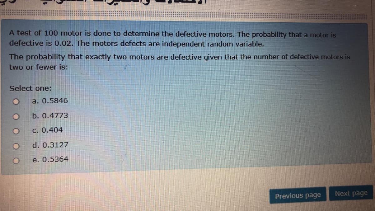 A test of 100 motor is done to determine the defective motors. The probability that a motor is
defective is 0.02. The motors defects are independent random variable.
The probability that exactly two motors are defective given that the number of defective motors is
two or fewer is:
Select one:
a. 0.5846
b. 0.4773
с. 0.404
d. 0.3127
e. О.5364
Previous page
Next page
