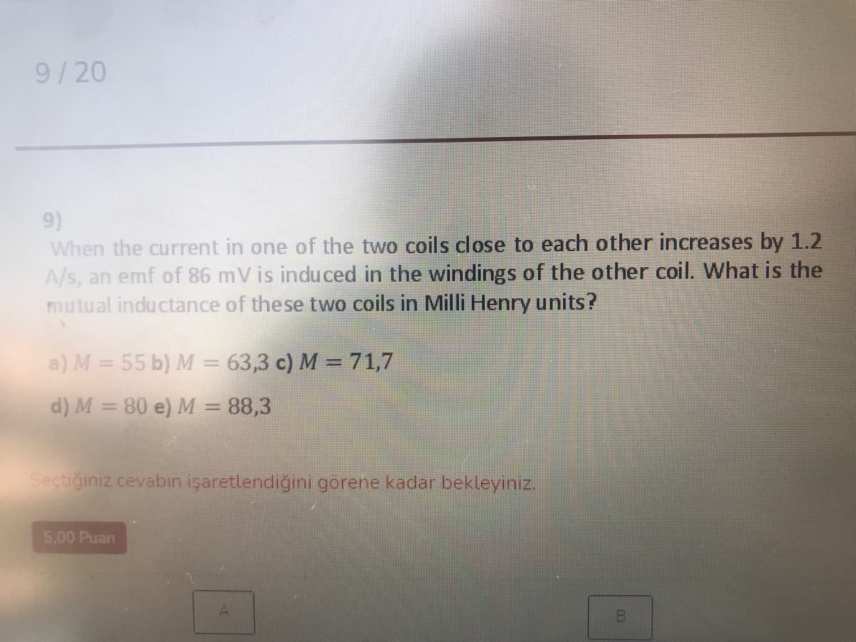 9/20
9)
When the current in one of the two coils close to each other increases by 1.2
A/s, an emf of 86 mV is induced in the windings of the other coil. What is the
mutual inductance of these two coils in Milli Henry units?
a) M = 55 b) M = 63,3 c) M = 71,7
d) M = 80 e) M = 88,3
Sectiğiniz cevabın işaretlendiğini görene kadar bekleyiniz.
5,00 Puan
