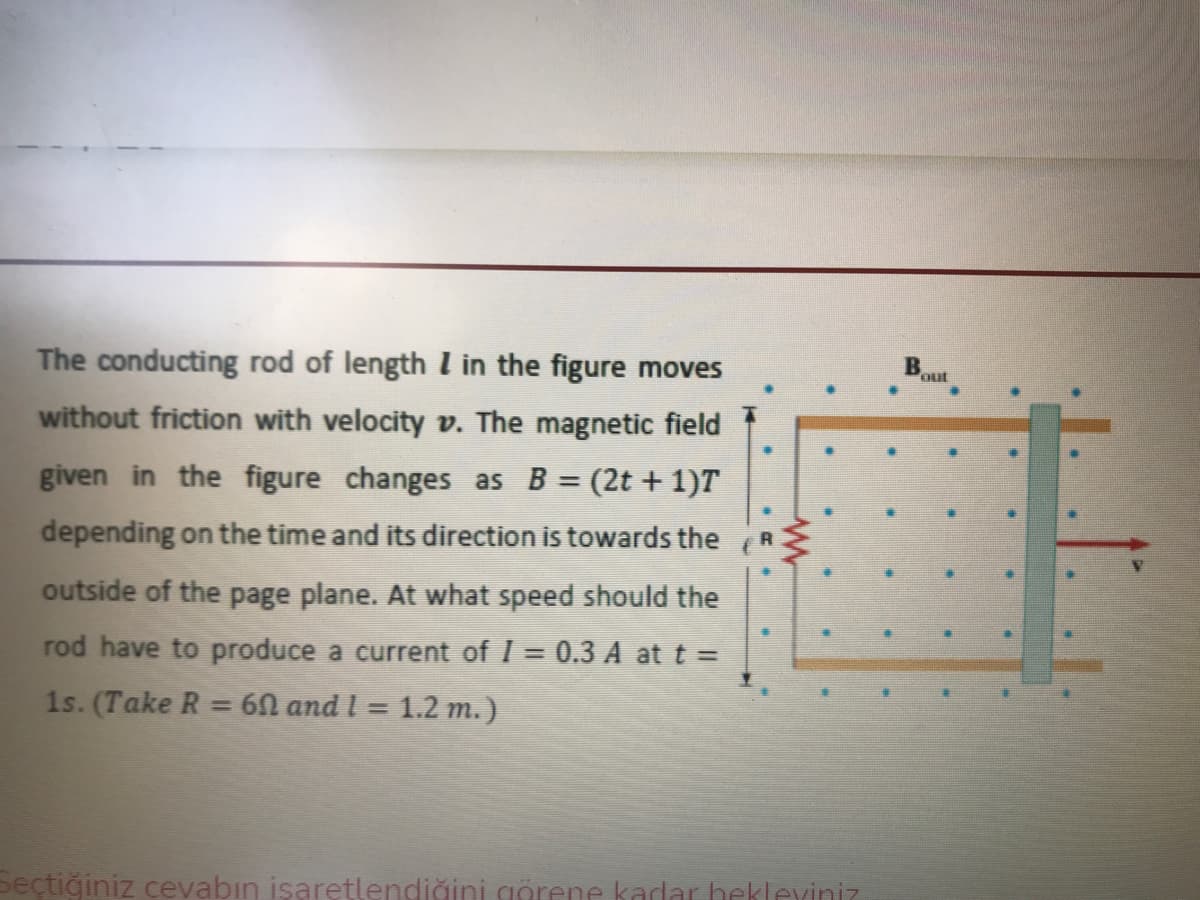 The conducting rod of length I in the figure moves
B
out
without friction with velocity v. The magnetic field
given in the figure changes as B = (2t + 1)T
depending on the time and its direction is towards the
R
outside of the page plane. At what speed should the
rod have to produce a current of I = 0.3 A at t =
%3D
1s. (Take R = 60 and I =
1.2 m.)
Seçtiğiniz cevabın isaretlendiğini görene kadar hekleviniz
