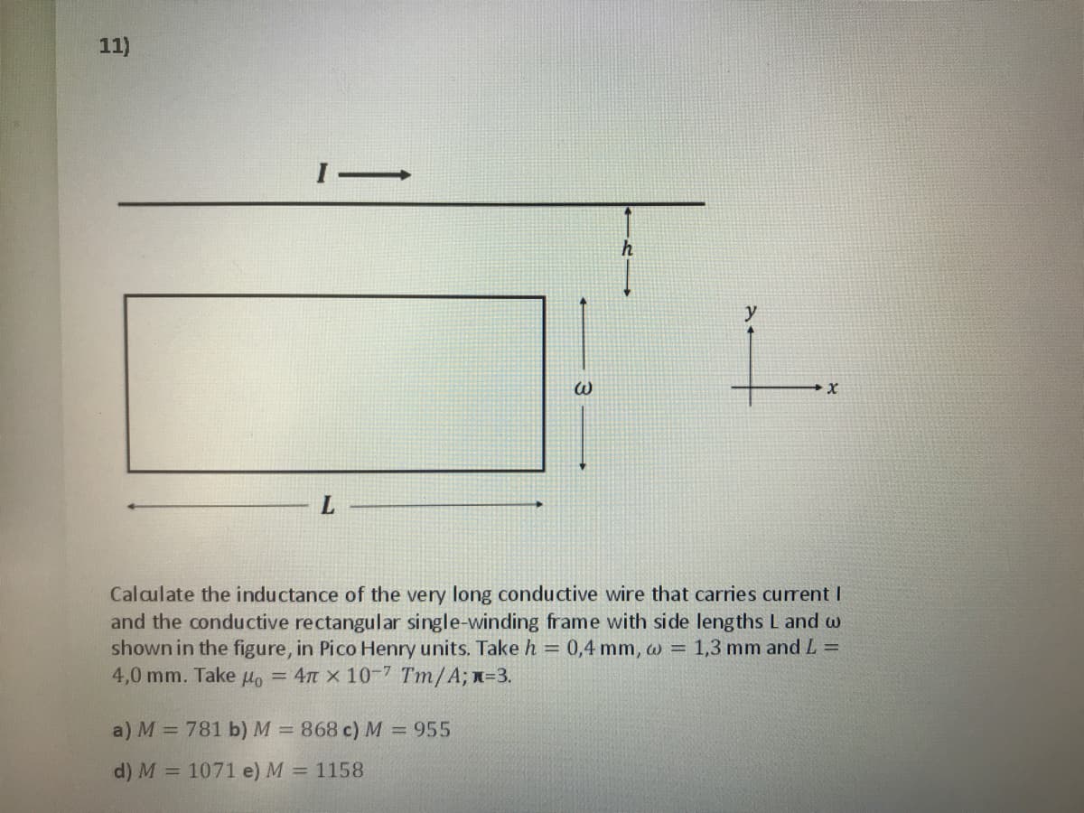 11)
y
L.
Calculate the inductance of the very long conductive wire that carries curent I
and the conductive rectangular single-winding frame with side lengths L and w
shown in the figure, in Pico Henry units. Take h = 0,4 mm, w = 1,3 mm and L =
4,0 mm. Take Ho = 4n x 10-7 Tm/A; n=3.
a) M = 781 b) M = 868 c) M = 955
%3D
d) M
= 1071 e) M = 1158
