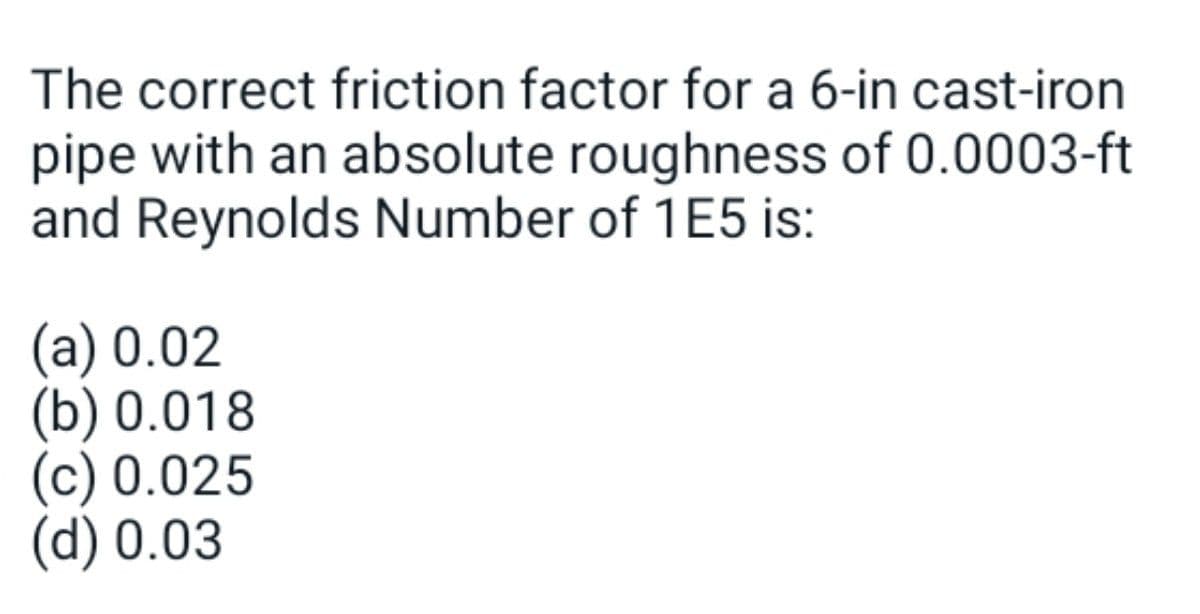 The correct friction factor for a 6-in cast-iron
pipe with an absolute roughness of 0.0003-ft
and Reynolds Number of 1E5 is:
(a) 0.02
(b) 0.018
(c) 0.025
(d) 0.03
