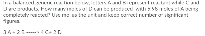 In a balanced generic reaction below, letters A and B represent reactant while C and
D are products. How many moles of D can be produced with 5.98 moles of A being
completely reacted? Use mol as the unit and keep correct number of significant
figures.
3 A+ 2 B -----> 4 C+ 2 D
