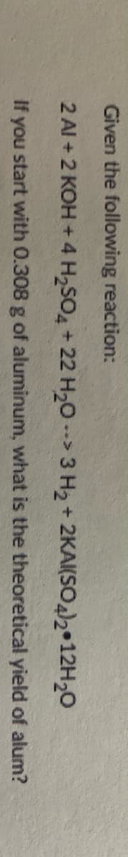 Given the following reaction:
2 Al + 2 KOH + 4 H2SO4 + 22 H20 -> 3 H2 + 2KA(SO)2•12H20
If you start with 0.308 g of aluminum, what is the theoretical yield of alum?
