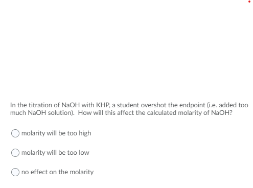 In the titration of NAOH with KHP, a student overshot the endpoint (i.e. added too
much NaOH solution). How will this affect the calculated molarity of NaOH?
molarity will be too high
O molarity will be too low
O no effect on the molarity
