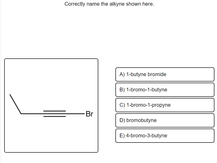 Correctly name the alkyne shown here.
A) 1-butyne bromide
B) 1-bromo-1-butyne
C) 1-bromo-1-propyne
Br
D) bromobutyne
E) 4-bromo-3-butyne
