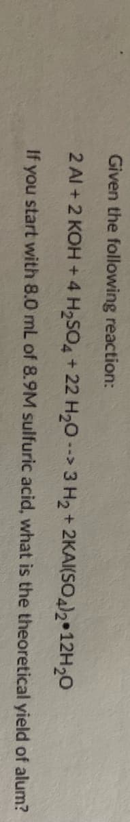 Given the following reaction:
2 Al + 2 KOH + 4 H2SO4 + 22 H20 --> 3 H2 + 2KAI(SO2 12H20
If you start with 8.0 mL of 8.9M sulfuric acid, what is the theoretical yield of alum?
