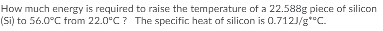 How much energy is required to raise the temperature of a 22.588g piece of silicon
(Si) to 56.0°C from 22.0°C ? The specific heat of silicon is 0.712J/g*°C.
