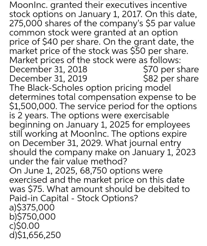 Moonlnc. granted their executives incentive
stock options on January 1, 2017. On this date,
275,000 shares of the company's $5 par value
common stock were granted at an option
price of $40 per share. On the grant date, the
market price of the stock was $50 per share.
Market prices of the stock were as follows:
December 31, 2018
December 31, 2019
The Black-Scholes option pricing model
determines total compensation expense to be
$1,500,000. The service period for the options
is 2 years. The options were exercisable
beginning on January 1, 2025 for employees
still working at Moonlnc. The options expire
on December 31, 2029. What journal entry
should the company make on January 1, 2023
under the fair value method?
On June 1, 2025, 68,750 options were
exercised and the market price on this date
was $75. What amount should be debited to
Paid-in Capital - Stock Options?
a)$375,000
b)$750,000
c)$0.00
d)$1,656,250
$70 per share
$82 per share
