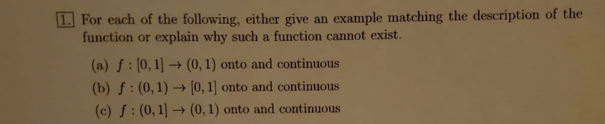 **Problem 1: Function Analysis**

For each of the following, either give an example matching the description of the function or explain why such a function cannot exist.

(a) \( f : [0,1] \rightarrow (0,1) \) is onto and continuous

(b) \( f : (0,1) \rightarrow [0,1] \) is onto and continuous

(c) \( f : (0,1) \rightarrow (0,1) \) is onto and continuous