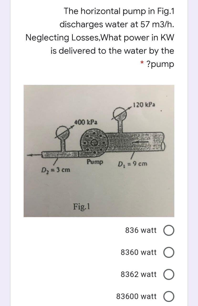 The horizontal pump in Fig.1
discharges water at 57 m3/h.
Neglecting Losses,What power in KW
is delivered to the water by the
* ?pump
.120 kPa
400 kPa
Pump
D = 9 cm
Dz = 3 cm
Fig.1
836 watt
8360 watt O
8362 watt O
83600 watt O
