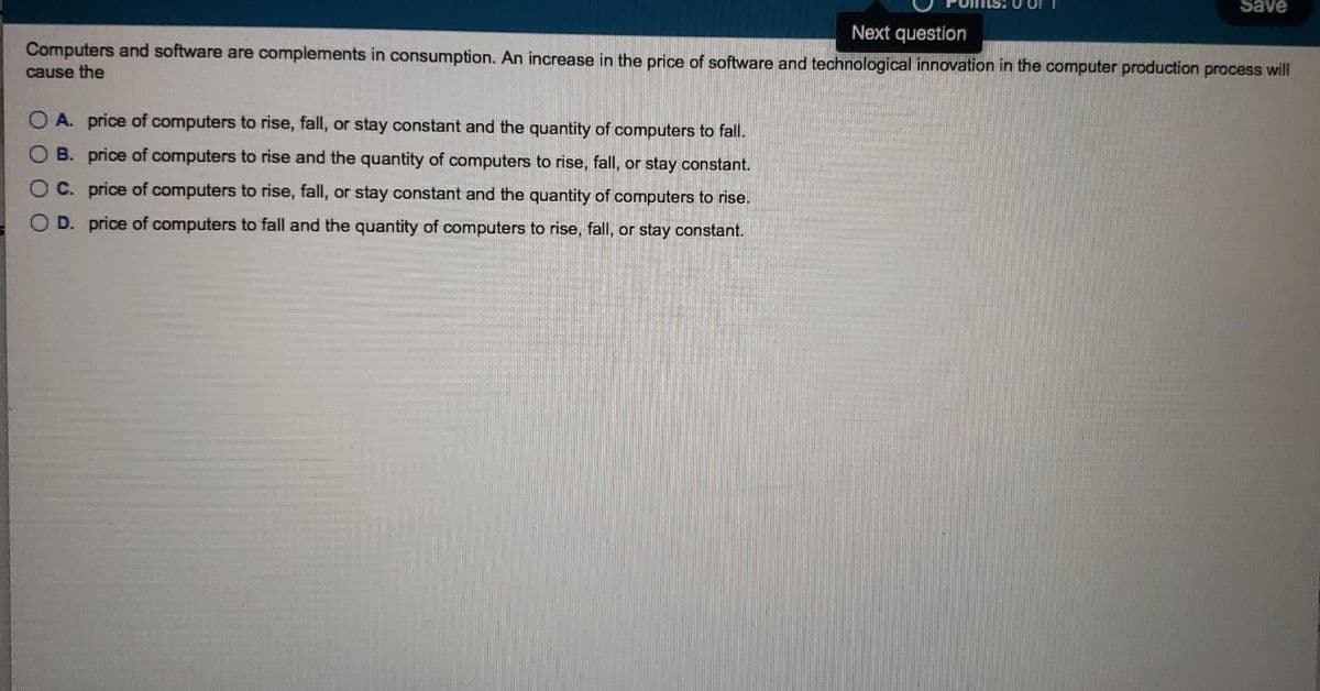 Save
Next question
Computers and software are complements in consumption. An increase in the price of software and technological innovation in the computer production process will
cause the
O A. price of computers to rise, fall, or stay constant and the quantity of computers to fall.
B. price of computers to rise and the quantity of computers to rise, fall, or stay constant.
O C. price of computers to rise, fall, or stay constant and the quantity of computers to rise.
D. price of computers to fall and the quantity of computers to rise, fall, or stay constant.
