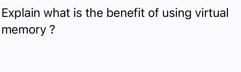 Explain what is the benefit of using virtual
memory ?
