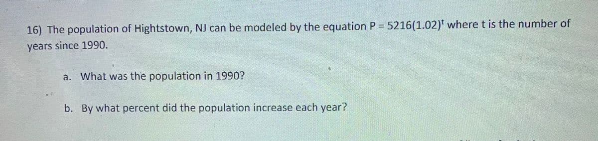 16) The population of Hightstown, NJ can be modeled by the equation P = 5216(1.02)' wheret is the number of
years since 1990.
a. What was the population in 1990?
b. By what percent did the population increase each year?
