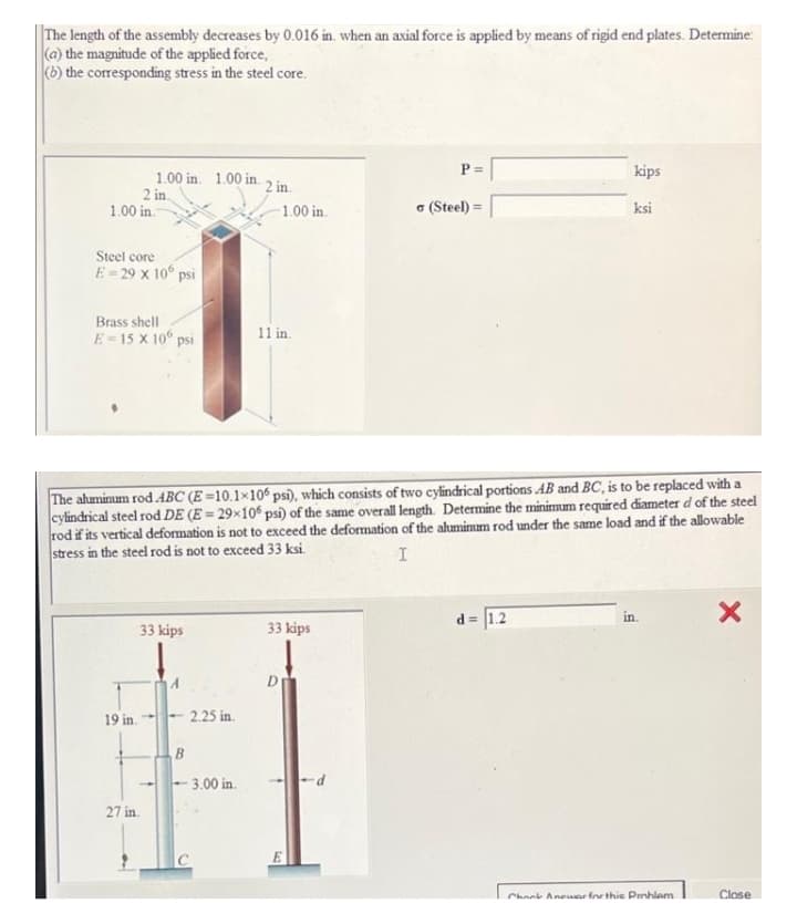 The length of the assembly decreases by 0.016 in. when an axial force is applied by means of rigid end plates. Determine:
(a) the magnitude of the applied force,
(b) the corresponding stress in the steel core.
P =
kips
1.00 in. 1.00 in.
2 in.
1.00 in.
2 in
1.00 in.
o (Steel) =
ksi
Steel core
E-29 x 10° psi
Brass shell
E= 15 X 10° psi
11 in.
The ahaminum rod ABC (E =10.1×10 psi), which consists of two cylindrical portions AB and BC, is to be replaced with a
cylindrical steel rod DE (E = 29×10 psi) of the same overall length. Determine the minimum required diameter d of the steel
rod if its vertical deformation is not to exceed the deformation of the aluminum rod under the same load and if the allowable
stress in the steel rod is not to exceed 33 ksi.
d = 1.2
in
33 kips
33 kips
19 in.
2.25 in.
B.
3.00 in.
27 in.
Chank Aneuar fre thie Pnhlem
Close
