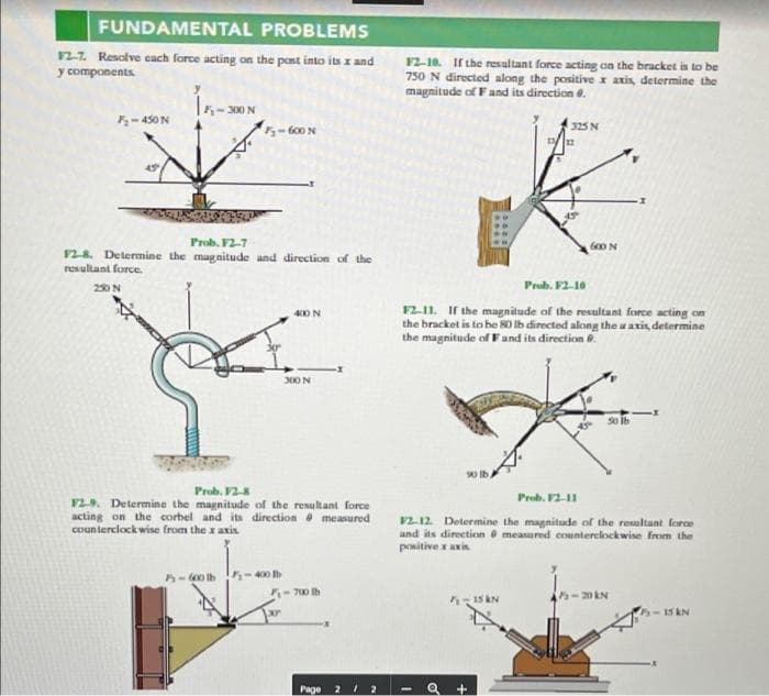 FUNDAMENTAL PROBLEMS
12.7. Resolve cach force acting on the post into its z and
F2-10. If the resultant force acting on the bracket is to be
750 N directed along the positive x axis, determine the
magnitude of Fand its direction e.
y components
-450N
325N
-to0 N
Frob. F2-7
F28. Determine the magnitude and direction of the
resultant force.
250N
Prub. F2-10
F211. If the magnitude of the resultant force acting on
the bracket is to be 80 lb directed along the a axis, determine
the magnitude of Fand its direction .
40 N
300 N
Prob. F2-8
Prob. F2-11
VL9. Determine the magnitude of the resultant force
acting on the corbel and its direction measured
counterclock wise from the x axis
2.12 Determine the magnitude of the resultant force
and its direction measured counterclockwise from the
positive x axis
400 b
700 lh
15 AN
-15KN
Page
212
of
