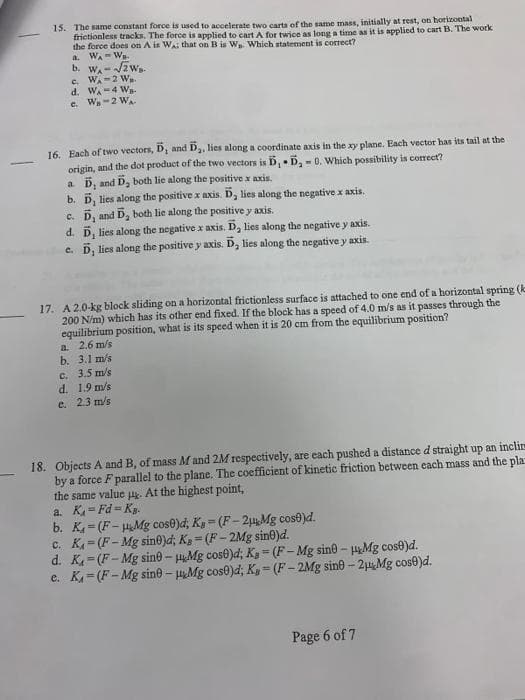 15. The same constant force is used to accelerate two carts of the same mass, initially at rest, on horizontal
frietionless tracks. The force is applied to cartA for twice as long a time as it is applied to cart B. The work
the force does on A is Wai that on B is Wa. Which statement is correct?
WA- Wn-
b. WA-2 w.
c. W-2 W
d. WA-4 W-
e. Wa-2 WA
a.
16. Each of two vectors, D and D,, lies along a coordinate axis in the xy plane. Each vector has its tail at the
origin, and the dot product of the two vectors is D, D, - 0. Which possibility is correct?
a. D, and
b. 5, lies along the positive x axis. D, lies along the negative x axis.
c. D,
D, both lie along the positive x axis.
and D, both lie along the positive y axis.
d. D, lies along the negative x axis. D, lies along the negative y axis.
e. D, lies along the positive y axis. D, lies along the negative y axis.
17. A 2.0-kg block sliding on a horizontal frictionless surface is attached to one end of a horizontal spring (k
200 N/m) which has its other end fixed. If the block has a speed of 4.0 m/s as it passes through the
equilibrium position, what is its speed when it is 20 cm from the equilibrium position?
a 2.6 m/s
b. 3.1 m/s
c. 3.5 m/s
d. 1.9 m/s
e. 2.3 m/s
18. Objects A and B, of mass M and 2M respectively, are each pushed a distance d straight up an inclim
by a force F parallel to the plane. The coefficient of kinetic friction between each mass and the pla
the same value . At the highest point,
a. K= Fd = Kg.
b. K = (F-HMg cose)d, Ky = (F-2u Mg cose)d.
c. K = (F- Mg sin@)d; Kg (F-2Mg sin0)d.
d. K= (F-Mg sin@- HMg cose)d; K3 = (F- Mg sin@- Mg cose)d.
e. K= (F- Mg sine- Mg cos0)d; K, (F-2Mg sine-2Mg cose)d.
%3D
Page 6 of 7
