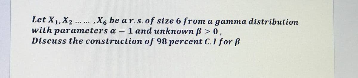 Let X1, X2.
with parameters a = 1 and unknown B > 0,
Discuss the construction of 98 percent C.I for ß
,X6 be a r.s.of size 6 from a gamma distribution
