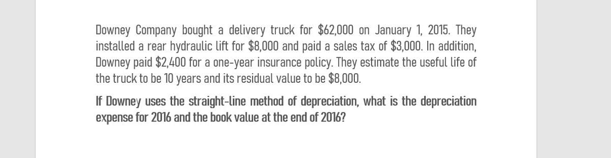 Downey Company bought a delivery truck for $62,000 on January 1, 2015. They
installed a rear hydraulic lift for $8,000 and paid a sales tax of $3,000. In addition,
Downey paid $2,400 for a one-year insurance policy. They estimate the useful life of
the truck to be 10 years and its residual value to be $8,000.
If Downey uses the straight-line method of depreciation, what is the depreciation
expense for 2016 and the book value at the end of 2016?