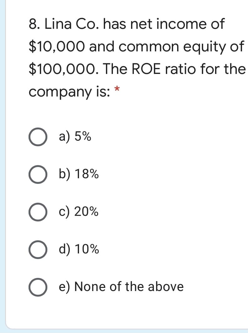 8. Lina Co. has net income of
$10,000 and common equity of
$100,000. The ROE ratio for the
company is: *
a) 5%
b) 18%
c) 20%
d) 10%
e) None of the above
