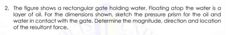 2. The figure shows a rectangular gate holding water. Floating atop the water is a
layer of oil. For the dimensions shown, sketch the pressure prism for the oil and
water in contact with the gate. Determine the magnitude, direction and location
of the resultant force.
