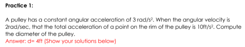 Practice 1:
A pulley has a constant angular acceleration of 3 rad/s?. When the angular velocity is
2rad/sec, that the total acceleration of a point on the rim of the pulley is 10ft/s2. Compute
the diameter of the pulley.
Answer: d= 4ft (Show your solutions below)
