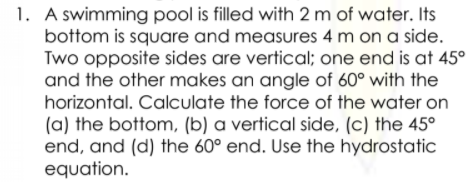 1. A swimming pool is filled with 2 m of water. Its
bottom is square and measures 4 m on a side.
Two opposite sides are vertical; one end is at 45°
and the other makes an angle of 60° with the
horizontal. Calculate the force of the water on
(a) the bottom, (b) a vertical side, (c) the 45°
end, and (d) the 60° end. Use the hydrostatic
equation.
