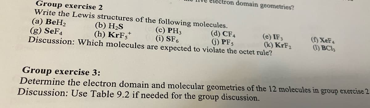 tron domain geometries?
Group exercise 2
(a) BeH2
(g) SeF4
Write the Lewis structures of the following molecules.
(b) H2S
(h) KrFs*
(c) PH3
(i) SF,
(d) CF4
(i) PF5
(e) IF3
(k) KrF2
(f) XEF4
(1) BCI3
Discussion: Which molecules are expected to violate the octet rule?
Group exercise 3:
Determine the electron domain and molecular geometries of the 12 molecules in group exercise 2
Discussion: Use Table 9.2 if needed for the
group
discussion.
