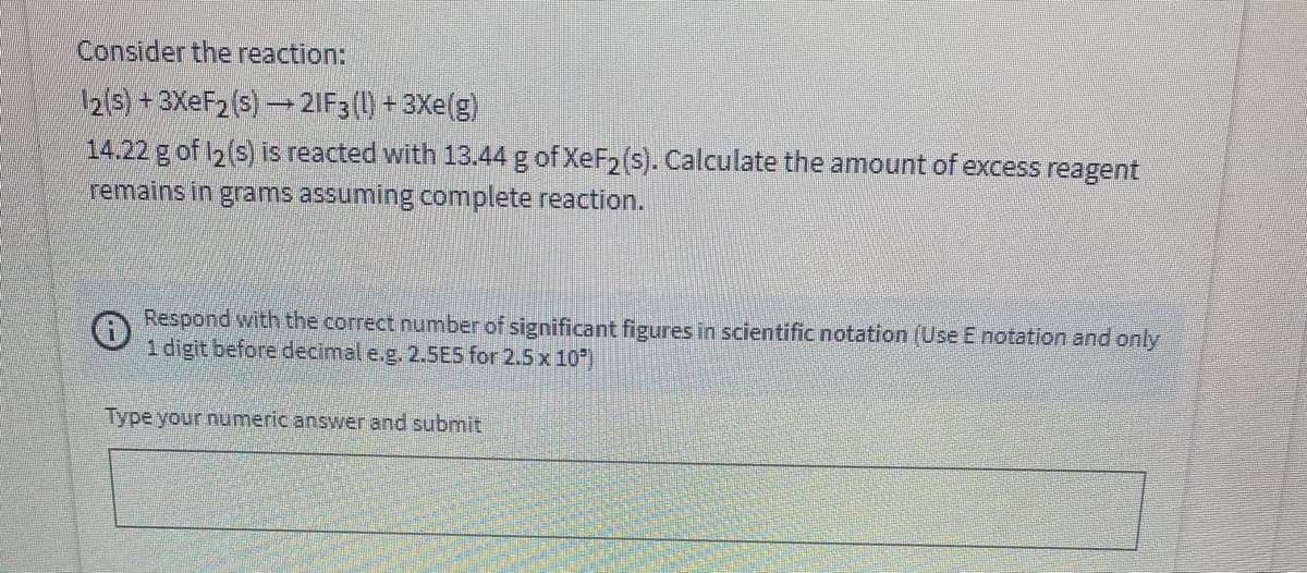 Consider the reaction:
12(s) + 3XEF2 (s) 2IF3 (1) + 3Xe(g)
14.22 g of I2(s) is reacted with 13.44 g of XeF2 (s). Calculate the amount of excess reagent
remains in grams assuming complete reaction.
Respond with the correct number of significant figures in scientific notation (Use E notation and only
1 digit before decimal e.g. 2.5ES for 2.5 x 10)
Type your numeric answer and submit
