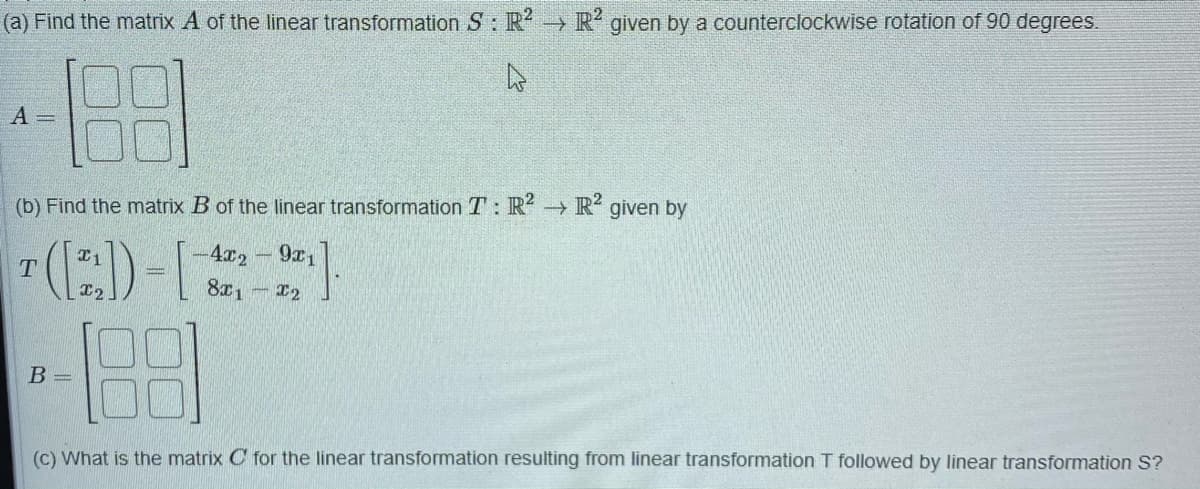 (a) Find the matrix A of the linear transformation S: R R given by a counterclockwise rotation of 90 degrees.
A =
(b) Find the matrix B of the linear transformation T: R R given by
4x2
9x1
T
801
12
B =
(c) What is the matrix C for the linear transformation resulting from linear transformation T followed by linear transformation S?
