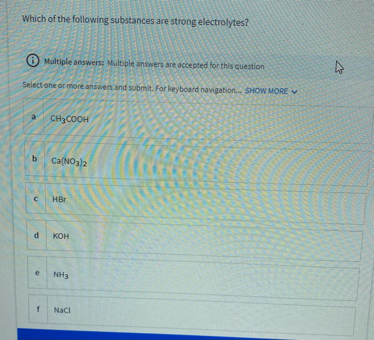 Which of the following substances are strong electrolytes?
O Multiple answers: Multiple answers are accepted for this question
Select.one or more answers and submit. For keyboard navigation.. SHOW MORE V
CH3COOH
b.
Ca(NO3)2
HBr
KOH
e
NH3
f
NaCl
