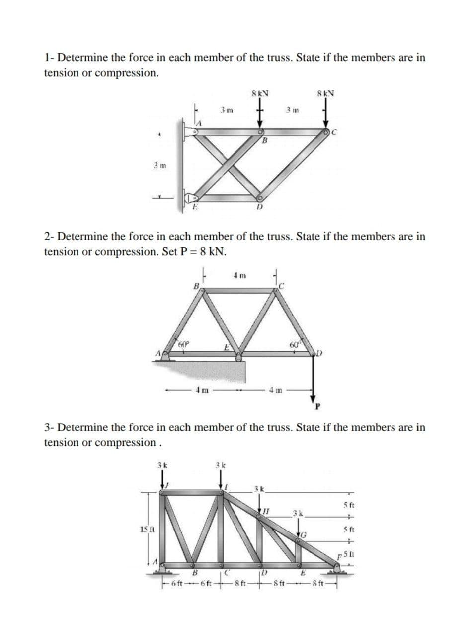 1- Determine the force in each member of the truss. State if the members are in
tension or compression.
8KN
8KN
3 m
3 m
B
3 m
2- Determine the force in each member of the truss. State if the members are in
tension or compression. Set P= 8 kN.
4 m
60
60
4 m
4 m
P.
3- Determine the force in each member of the truss. State if the members are in
tension or compression.
3k
3k
3k
5 ft
3k
15 a
5 ft
B
6 ft 6 ft- 8 ft-
8 ft 8 ft-
