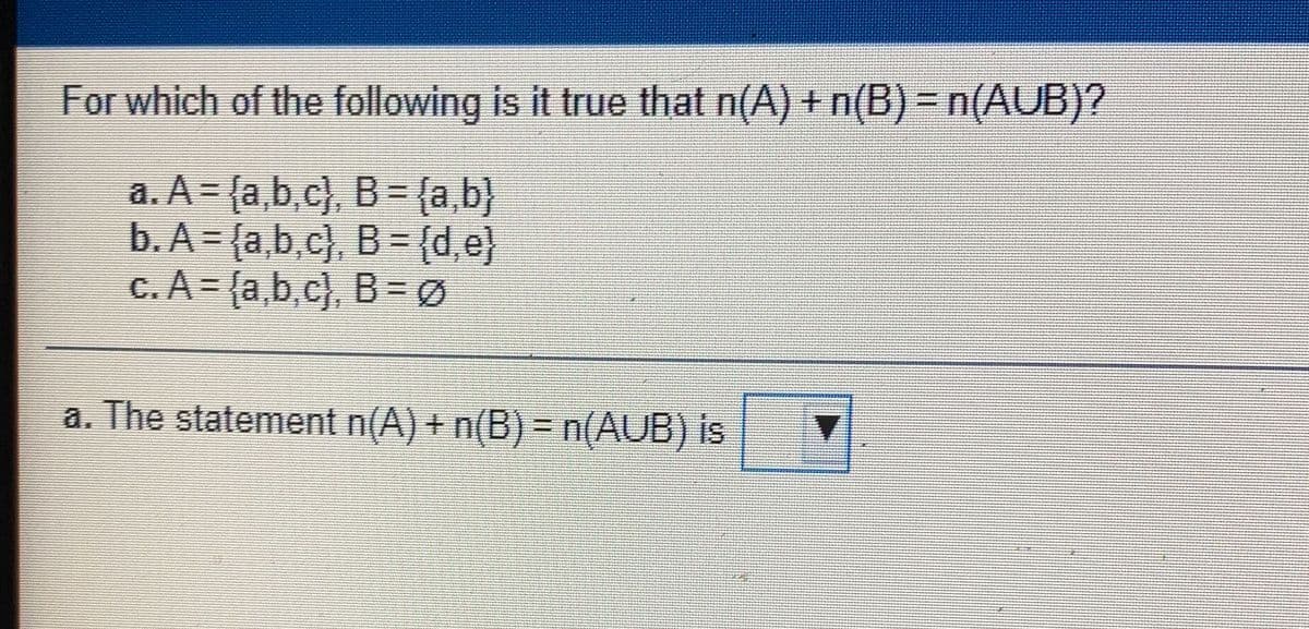 For which of the following is it true that n(A) + n(B) = n(AUB)?
a. A= {a,b,c}, B = {a,b}
b. A = {a,b,c}. B ={d,e}
c.A= (a,b,c), B3DØ
a. The statement n(A) + n(B)=n(AUB) is
