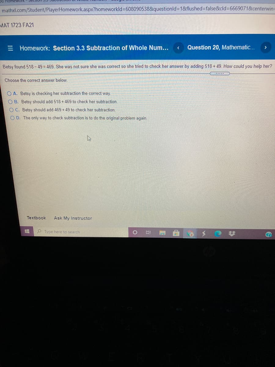 Do HomewOrk
mathxl.com/Student/PlayerHomework.aspx?homeworkld%3D608090538&questionld3D1&flushed%=false&cld36669071&centerwin:
MAT 1723 FA21
E Homework: Section 3.3 Subtraction of Whole Num...
Question 20, Mathematic...
Betsy found 518 – 49 = 469. She was not sure she was correct so she tried to check her answer by adding 518 + 49. How could you help her?
Choose the correct answer below.
O A. Betsy is checking her subtraction the correct way.
O B. Betsy should add 518 + 469 to check her subtraction.
O C. Betsy should add 469 + 49 to check her subtraction.
O D. The only way to check subtraction is to do the original problem again.
Textbook
Ask My Instructor
P Type here to search
