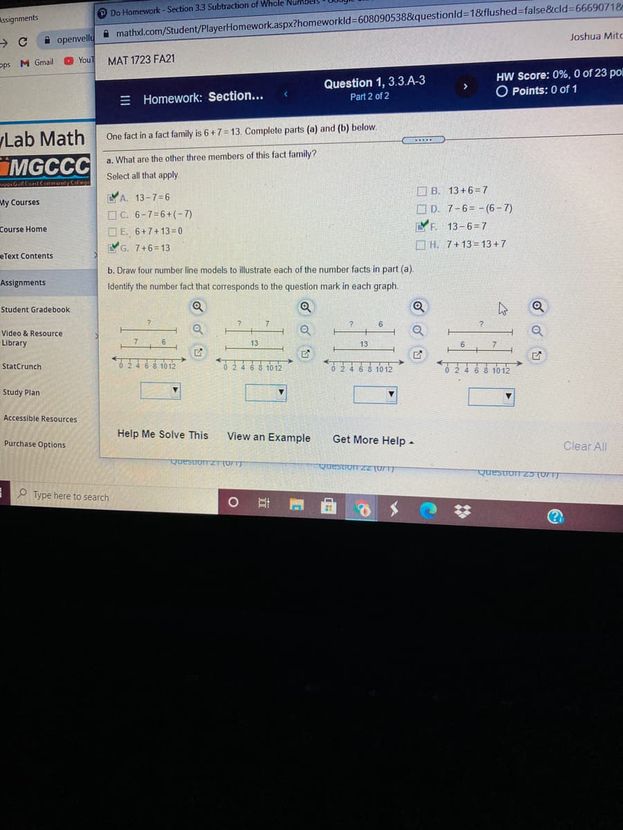 mathxl.com/Student/PlayerHomework.aspx?homeworkld3608090538&questionld31&flushed%=false&cld%=66690718
Joshua Mitc
P Do Homework- Section 3.3 Subtraction of Whole Numbel
Assignments
i openvellu
YouT
MAT 1723 FA21
pps M Gmail
HW Score: 0%, 0 of 23 pol
O Points: 0 of 1
Question 1, 3.3.A-3
E Homework: Section...
Part 2 of 2
Lab Math
MGCCC
One fact in a fact family is 6+7= 13. Complete parts (a) and (b) below.
a. What are the other three members of this fact family?
Select all that apply.
iupi Gall Cont Communty College
O B. 13+6=7
YA. 13-7=6
OC. 6-7=6+(-7)
My Courses
O D. 7-6= - (6- 7)
Course Home
YF. 13-6=7
O E. 6+7+13= 0
YG. 7+6=13
O H. 7+13= 13+7
eText Contents
b. Draw four number line models to illustrate each of the number facts in part (a).
Assignments
Identify the number fact that corresponds to the question mark in each graph.
Student Gradebook
6
Video & Resource
Library
6
13
13
StatCrunch
0 246 8 10 12
0246 8 10 12
0246 8 1012
Study Plan
Accessible Resources
Help Me Solve This
View an Example
Get More Help -
Purchase Options
Clear All
Questron zT(UTT
Question zZ (0/T)
Question Z5 (U71)
O Type here to search
