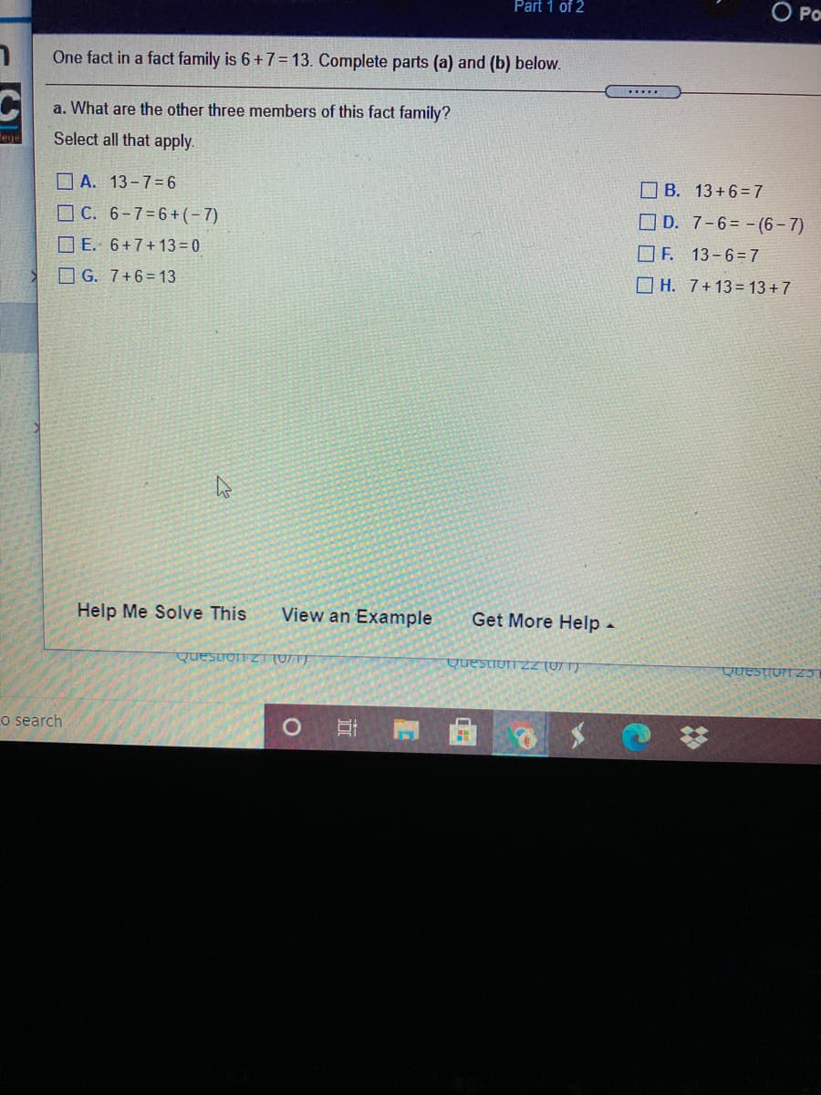 Part 1 of 2
O Po
One fact in a fact family is 6+7= 13. Complete parts (a) and (b) below.
......
a. What are the other three members of this fact family?
Select all that apply.
OA. 13-7=6
O B. 13+6=7
O C. 6-7=6+(-7)
O D. 7-6= - (6- 7)
O E. 6+7+ 13 = 0
O F. 13-6=7
O G. 7+6= 13
O H. 7+13= 13+7
Help Me Solve This
View an Example
Get More Help -
Quesuon zT (071)
Questiorn zZ (07 1)
QUESTION Z3
o search
