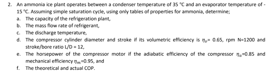 2. An ammonia ice plant operates between a condenser temperature of 35 °C and an evaporator temperature of -
15 °C. Assuming simple saturation cycle, using only tables of properties for ammonia, determine;
a. The capacity of the refrigeration plant,
b. The mass flow rate of refrigerant,
c. The discharge temperature,
d. The compressor cylinder diameter and stroke if its volumetric efficiency is ny= 0.65, rpm N=1200 and
stroke/bore ratio L/D = 12,
The horsepower of the compressor motor if the adiabatic efficiency of the compressor Na=0.85 and
mechanical efficiency nm=0.95, and
е.
f.
The theoretical and actual COP.
