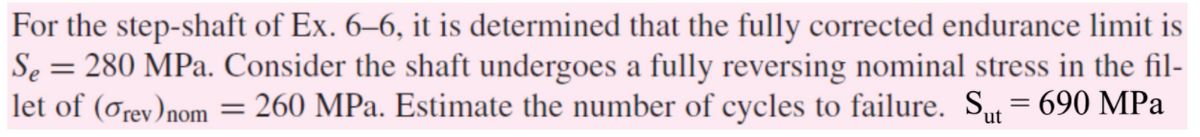 For the step-shaft of Ex. 6–6, it is determined that the fully corrected endurance limit is
Se = 280 MPa. Consider the shaft undergoes a fully reversing nominal stress in the fil-
let of (ơrev)nom = 260 MPa. Estimate the number of cycles to failure. Su = 690 MPa
'ut
